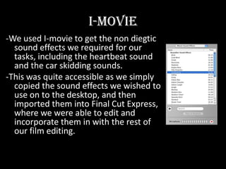 I-movie-We used I-movie to get the non diegtic sound effects we required for our tasks, including the heartbeat sound and the car skidding sounds. -This was quite accessible as we simply copied the sound effects we wished to use on to the desktop, and then imported them into Final Cut Express, where we were able to edit and incorporate them in with the rest of our film editing. 