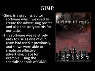 Gimp-Gimp is a graphics editor software which we used to create the advertising poster and also the storyboards for our tasks. -This software was relatively easy to use as one of our team had used it previously, and so we were able to create an effective advertising piece for example, using the specialised tools of GIMP.