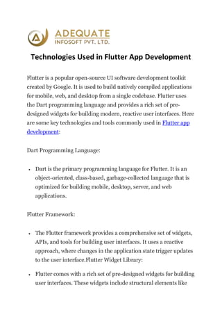 Technologies Used in Flutter App Development
Flutter is a popular open-source UI software development toolkit
created by Google. It is used to build natively compiled applications
for mobile, web, and desktop from a single codebase. Flutter uses
the Dart programming language and provides a rich set of pre-
designed widgets for building modern, reactive user interfaces. Here
are some key technologies and tools commonly used in Flutter app
development:
Dart Programming Language:
 Dart is the primary programming language for Flutter. It is an
object-oriented, class-based, garbage-collected language that is
optimized for building mobile, desktop, server, and web
applications.
Flutter Framework:
 The Flutter framework provides a comprehensive set of widgets,
APIs, and tools for building user interfaces. It uses a reactive
approach, where changes in the application state trigger updates
to the user interface.Flutter Widget Library:
 Flutter comes with a rich set of pre-designed widgets for building
user interfaces. These widgets include structural elements like
 
