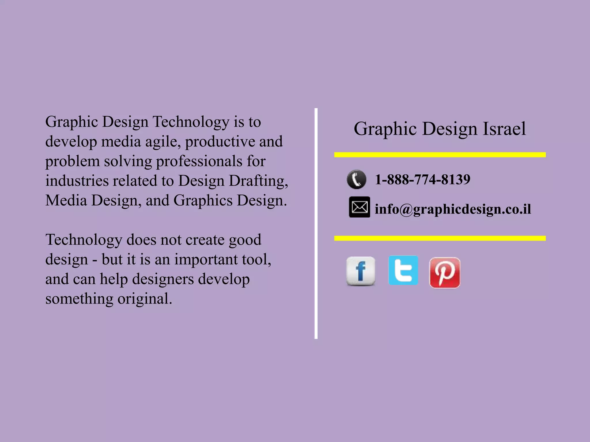 Graphic Design Technology is to
develop media agile, productive and
problem solving professionals for
industries related to Design Drafting,
Media Design, and Graphics Design.
Technology does not create good
design - but it is an important tool,
and can help designers develop
something original.
Graphic Design Israel
1-888-774-8139
info@graphicdesign.co.il
 