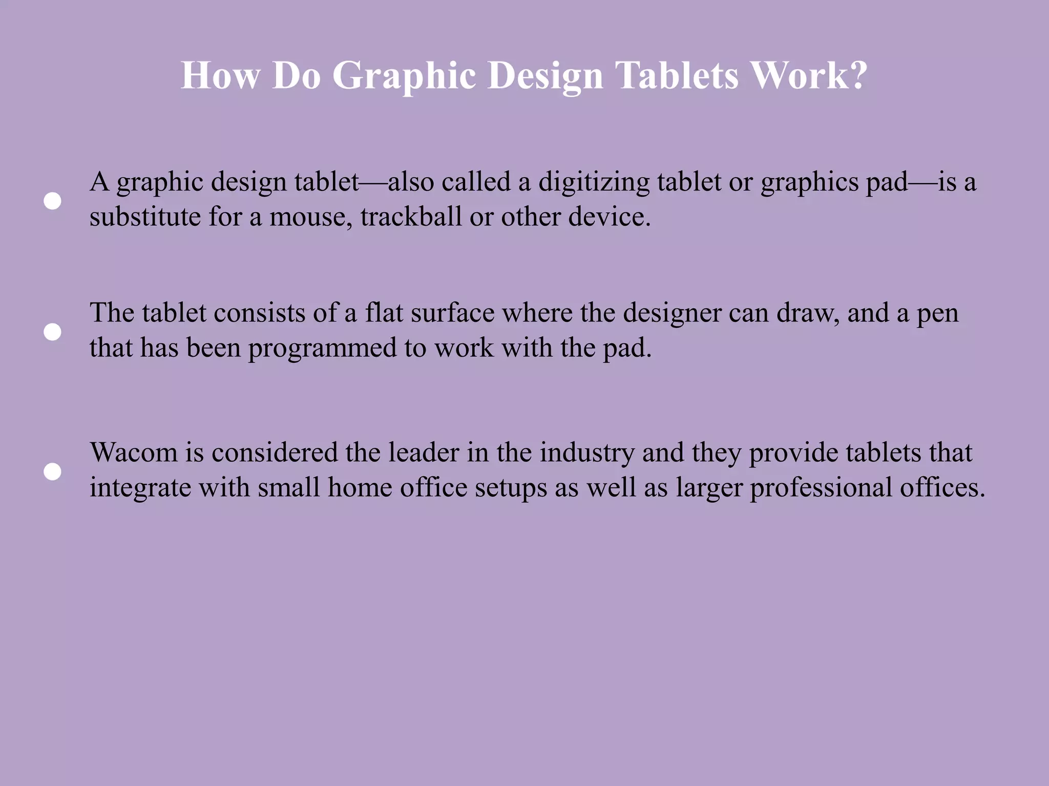 How Do Graphic Design Tablets Work?
A graphic design tablet—also called a digitizing tablet or graphics pad—is a
substitute for a mouse, trackball or other device.
The tablet consists of a flat surface where the designer can draw, and a pen
that has been programmed to work with the pad.
Wacom is considered the leader in the industry and they provide tablets that
integrate with small home office setups as well as larger professional offices.
 