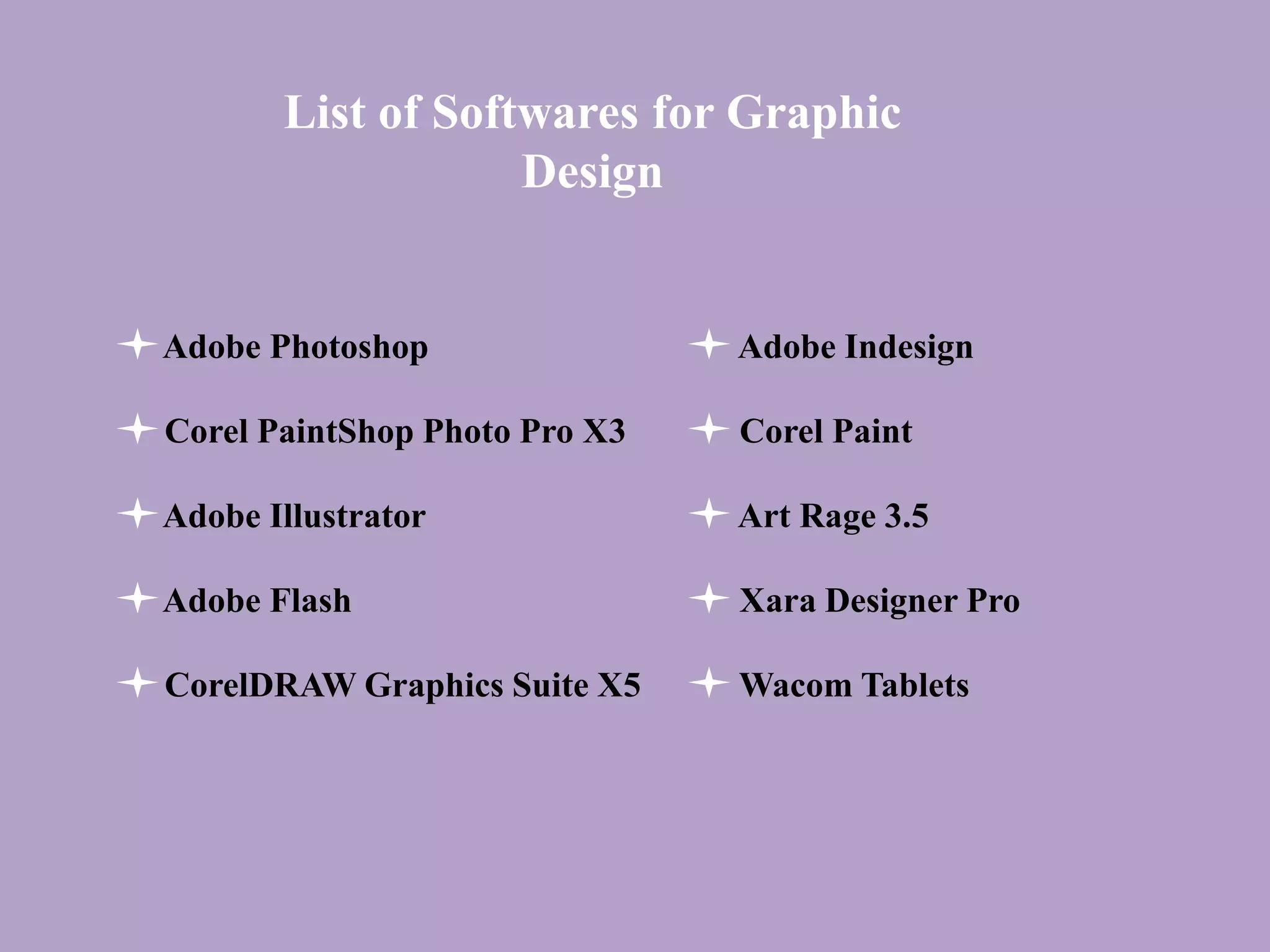 List of Softwares for Graphic
Design
Adobe Photoshop
Corel PaintShop Photo Pro X3
Adobe Illustrator
Adobe Flash
CorelDRAW Graphics Suite X5
Adobe Indesign
Corel Paint
Art Rage 3.5
Xara Designer Pro
Wacom Tablets
 