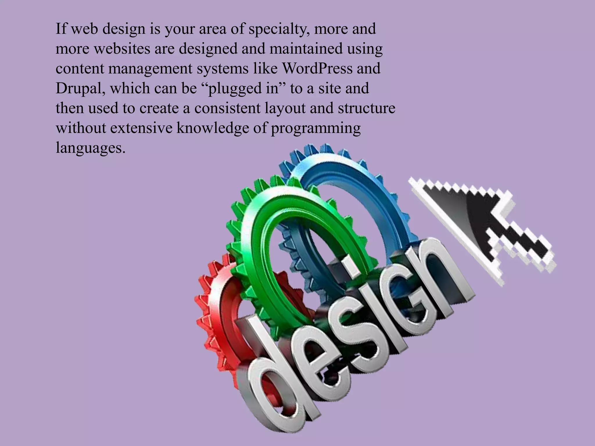 If web design is your area of specialty, more and
more websites are designed and maintained using
content management systems like WordPress and
Drupal, which can be “plugged in” to a site and
then used to create a consistent layout and structure
without extensive knowledge of programming
languages.
 