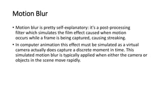 Motion Blur
• Motion blur is pretty self-explanatory: it's a post-processing
filter which simulates the film effect caused when motion
occurs while a frame is being captured, causing streaking.
• In computer animation this effect must be simulated as a virtual
camera actually does capture a discrete moment in time. This
simulated motion blur is typically applied when either the camera or
objects in the scene move rapidly.
 