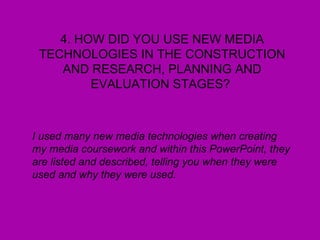 4. HOW DID YOU USE NEW MEDIA TECHNOLOGIES IN THE CONSTRUCTION AND RESEARCH, PLANNING AND EVALUATION STAGES?  I used many new media technologies when creating my media coursework and within this PowerPoint, they are listed and described, telling you when they were used and why they were used.   