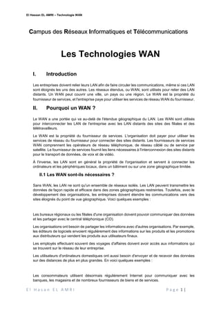 El Hassan EL AMRI – Technologie WAN
E l H a s a n E L A M R I P a g e 1 |
Les Technologies WAN
I. Introduction
Les entreprises doivent relier leurs LAN afin de faire circuler les communications, même si ces LAN
sont éloignés les uns des autres. Les réseaux étendus, ou WAN, sont utilisés pour relier des LAN
distants. Un WAN peut couvrir une ville, un pays ou une région. Le WAN est la propriété du
fournisseur de services, et l'entreprise paye pour utiliser les services de réseau WAN du fournisseur.
II. Pourquoi un WAN ?
Le WAN a une portée qui va au-delà de l'étendue géographique du LAN. Les WAN sont utilisés
pour interconnecter les LAN de l'entreprise avec les LAN distants des sites des filiales et des
télétravailleurs.
Le WAN est la propriété du fournisseur de services. L'organisation doit payer pour utiliser les
services de réseau du fournisseur pour connecter des sites distants. Les fournisseurs de services
WAN comprennent les opérateurs de réseau téléphonique, de réseau câblé ou de service par
satellite. Le fournisseur de services fournit les liens nécessaires à l'interconnexion des sites distants
pour le transport de données, de voix et de vidéo.
À l'inverse, les LAN sont en général la propriété de l'organisation et servent à connecter les
ordinateurs et les périphériques locaux, dans un bâtiment ou sur une zone géographique limitée.
II.1 Les WAN sont-ils nécessaires ?
Sans WAN, les LAN ne sont qu'un ensemble de réseaux isolés. Les LAN peuvent transmettre les
données de façon rapide et efficace dans des zones géographiques restreintes. Toutefois, avec le
développement des organisations, les entreprises doivent étendre les communications vers des
sites éloignés du point de vue géographique. Voici quelques exemples :
Les bureaux régionaux ou les filiales d'une organisation doivent pouvoir communiquer des données
et les partager avec le central téléphonique (CO).
Les organisations ont besoin de partager les informations avec d'autres organisations. Par exemple,
les éditeurs de logiciels envoient régulièrement des informations sur les produits et les promotions
aux distributeurs qui vendent les produits aux utilisateurs finaux.
Les employés effectuant souvent des voyages d'affaires doivent avoir accès aux informations qui
se trouvent sur le réseau de leur entreprise.
Les utilisateurs d'ordinateurs domestiques ont aussi besoin d'envoyer et de recevoir des données
sur des distances de plus en plus grandes. En voici quelques exemples :
Les consommateurs utilisent désormais régulièrement Internet pour communiquer avec les
banques, les magasins et de nombreux fournisseurs de biens et de services.
Campus des Réseaux Informatiques et Télécommunications
 