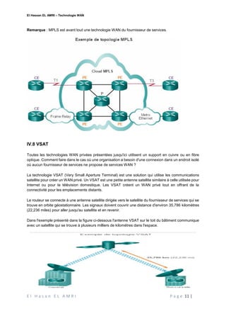 El Hassan EL AMRI – Technologie WAN
E l H a s a n E L A M R I P a g e 11 |
Remarque : MPLS est avant tout une technologie WAN du fournisseur de services.
IV.8 VSAT
Toutes les technologies WAN privées présentées jusqu'ici utilisent un support en cuivre ou en fibre
optique. Comment faire dans le cas où une organisation a besoin d'une connexion dans un endroit isolé
où aucun fournisseur de services ne propose de services WAN ?
La technologie VSAT (Very Small Aperture Terminal) est une solution qui utilise les communications
satellite pour créer un WAN privé. Un VSAT est une petite antenne satellite similaire à celle utilisée pour
Internet ou pour la télévision domestique. Les VSAT créent un WAN privé tout en offrant de la
connectivité pour les emplacements distants.
Le routeur se connecte à une antenne satellite dirigée vers le satellite du fournisseur de services qui se
trouve en orbite géostationnaire. Les signaux doivent couvrir une distance d'environ 35,786 kilomètres
(22,236 miles) pour aller jusqu'au satellite et en revenir.
Dans l'exemple présenté dans la figure ci-dessous l'antenne VSAT sur le toit du bâtiment communique
avec un satellite qui se trouve à plusieurs milliers de kilomètres dans l'espace.
 