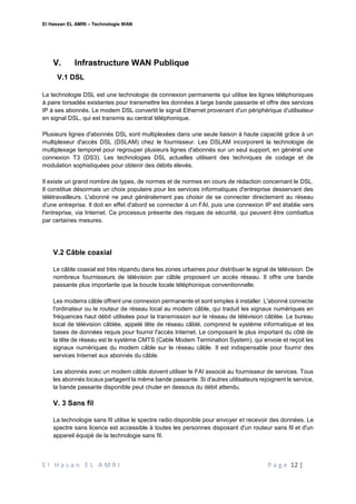 El Hassan EL AMRI – Technologie WAN
E l H a s a n E L A M R I P a g e 12 |
V. Infrastructure WAN Publique
V.1 DSL
La technologie DSL est une technologie de connexion permanente qui utilise les lignes téléphoniques
à paire torsadée existantes pour transmettre les données à large bande passante et offre des services
IP à ses abonnés. Le modem DSL convertit le signal Ethernet provenant d'un périphérique d'utilisateur
en signal DSL, qui est transmis au central téléphonique.
Plusieurs lignes d'abonnés DSL sont multiplexées dans une seule liaison à haute capacité grâce à un
multiplexeur d'accès DSL (DSLAM) chez le fournisseur. Les DSLAM incorporent la technologie de
multiplexage temporel pour regrouper plusieurs lignes d'abonnés sur un seul support, en général une
connexion T3 (DS3). Les technologies DSL actuelles utilisent des techniques de codage et de
modulation sophistiquées pour obtenir des débits élevés.
Il existe un grand nombre de types, de normes et de normes en cours de rédaction concernant le DSL.
Il constitue désormais un choix populaire pour les services informatiques d'entreprise desservant des
télétravailleurs. L'abonné ne peut généralement pas choisir de se connecter directement au réseau
d'une entreprise. Il doit en effet d'abord se connecter à un FAI, puis une connexion IP est établie vers
l'entreprise, via Internet. Ce processus présente des risques de sécurité, qui peuvent être combattus
par certaines mesures.
V.2 Câble coaxial
Le câble coaxial est très répandu dans les zones urbaines pour distribuer le signal de télévision. De
nombreux fournisseurs de télévision par câble proposent un accès réseau. Il offre une bande
passante plus importante que la boucle locale téléphonique conventionnelle.
Les modems câble offrent une connexion permanente et sont simples à installer. L'abonné connecte
l'ordinateur ou le routeur de réseau local au modem câble, qui traduit les signaux numériques en
fréquences haut débit utilisées pour la transmission sur le réseau de télévision câblée. Le bureau
local de télévision câblée, appelé tête de réseau câblé, comprend le système informatique et les
bases de données requis pour fournir l'accès Internet. Le composant le plus important du côté de
la tête de réseau est le système CMTS (Cable Modem Termination System), qui envoie et reçoit les
signaux numériques du modem câble sur le réseau câble. Il est indispensable pour fournir des
services Internet aux abonnés du câble.
Les abonnés avec un modem câble doivent utiliser le FAI associé au fournisseur de services. Tous
les abonnés locaux partagent la même bande passante. Si d'autres utilisateurs rejoignent le service,
la bande passante disponible peut chuter en dessous du débit attendu.
V. 3 Sans fil
La technologie sans fil utilise le spectre radio disponible pour envoyer et recevoir des données. Le
spectre sans licence est accessible à toutes les personnes disposant d'un routeur sans fil et d'un
appareil équipé de la technologie sans fil.
 
