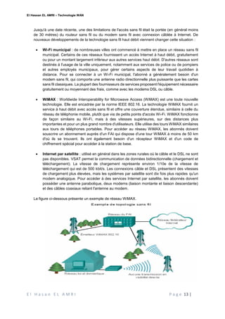 El Hassan EL AMRI – Technologie WAN
E l H a s a n E L A M R I P a g e 13 |
Jusqu'à une date récente, une des limitations de l'accès sans fil était la portée (en général moins
de 30 mètres) du routeur sans fil ou du modem sans fil avec connexion câblée à Internet. De
nouveaux développements de la technologie sans fil haut débit viennent changer cette situation :
 Wi-Fi municipal : de nombreuses villes ont commencé à mettre en place un réseau sans fil
municipal. Certains de ces réseaux fournissent un accès Internet à haut débit, gratuitement
ou pour un montant largement inférieur aux autres services haut débit. D'autres réseaux sont
destinés à l'usage de la ville uniquement, notamment aux services de police ou de pompiers
et autres employés municipaux, pour gérer certains aspects de leur travail quotidien à
distance. Pour se connecter à un Wi-Fi municipal, l'abonné a généralement besoin d'un
modem sans fil, qui comporte une antenne radio directionnelle plus puissante que les cartes
sans fil classiques. La plupart des fournisseurs de services proposent l'équipement nécessaire
gratuitement ou moyennant des frais, comme avec les modems DSL ou câble.
 WiMAX : Worldwide Interoperability for Microwave Access (WiMAX) est une toute nouvelle
technologie. Elle est encadrée par la norme IEEE 802.16. La technologie WiMAX fournit un
service à haut débit avec accès sans fil et offre une couverture étendue, similaire à celle du
réseau de téléphonie mobile, plutôt que via de petits points d'accès Wi-Fi. WiMAX fonctionne
de façon similaire au Wi-Fi, mais à des vitesses supérieures, sur des distances plus
importantes et pour un plus grand nombre d'utilisateurs. Elle utilise des tours WiMAX similaires
aux tours de téléphones portables. Pour accéder au réseau WiMAX, les abonnés doivent
souscrire un abonnement auprès d'un FAI qui dispose d'une tour WiMAX à moins de 50 km
d'où ils se trouvent. Ils ont également besoin d'un récepteur WiMAX et d'un code de
chiffrement spécial pour accéder à la station de base.
 Internet par satellite : utilisé en général dans les zones rurales où le câble et le DSL ne sont
pas disponibles. VSAT permet la communication de données bidirectionnelle (chargement et
téléchargement). La vitesse de chargement représente environ 1/10e de la vitesse de
téléchargement qui est de 500 kbit/s. Les connexions câble et DSL présentent des vitesses
de chargement plus élevées, mais les systèmes par satellite sont dix fois plus rapides qu'un
modem analogique. Pour accéder à des services Internet par satellite, les abonnés doivent
posséder une antenne parabolique, deux modems (liaison montante et liaison descendante)
et des câbles coaxiaux reliant l'antenne au modem.
La figure ci-dessous présente un exemple de réseau WiMAX.
 