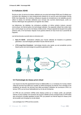 El Hassan EL AMRI – Technologie WAN
E l H a s a n E L A M R I P a g e 14 |
V.4 Cellulaire 3G/4G
De plus en plus, le service de réseau cellulaire est une autre technologie WAN sans fil utilisée pour
connecter des utilisateurs et des emplacements distants là où aucune autre technologie d'accès
WAN n'est disponible. De nombreux utilisateurs équipés de smartphones et de tablettes peuvent
utiliser le réseau de données cellulaires pour envoyer des courriers électroniques, surfer sur
Internet, télécharger des applications et regarder des vidéos.
Les téléphones, les tablettes, les ordinateurs portables, et même certains routeurs, peuvent
communiquer via Internet grâce à la technologie cellulaire. Ces appareils utilisent les ondes radio
pour communiquer via une tour de réseau mobile proche. Chaque appareil est équipé d'une petite
antenne radio, et le fournisseur dispose d'une grande antenne en haut d'une tour à proximité de
l'appareil.
Les termes les plus courants dans ce domaine sont :
 Sans fil 3G/4G : abréviations utilisées pour l'accès cellulaire de troisième et quatrième
génération. Ces technologies permettent l'accès Internet sans fil.
 LTE (Long-Term Evolution) : technologie récente, plus rapide, qui est considérée comme
faisant partie de la technologie de quatrième génération (4G).
V.5 Technologie de réseau privé virtuel
Les risques de sécurité apparaissent lorsqu'un télétravailleur ou un employé d'un bureau distant
utilise les services haut débit pour accéder au WAN d'entreprise via Internet. Pour remédier à ces
problèmes de sécurité, les services haut débit permettent l'utilisation de connexions VPN à un
serveur VPN, qui se trouve habituellement sur le site de l'entreprise.
Un VPN est une connexion chiffrée entre réseaux privés sur un réseau public, par exemple
Internet. Au lieu d'utiliser une connexion de couche 2 dédiée comme une ligne louée, le VPN utilise
des connexions virtuelles appelées tunnels VPN, qui passent via Internet depuis le réseau privé
de la société vers l'employé ou le site distant.
Les avantages d'un VPN sont les suivants :
 