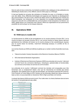El Hassan EL AMRI – Technologie WAN
E l H a s a n E L A M R I P a g e 2 |
Dans le cadre de leurs recherches, les étudiants accèdent à des catalogues et des publications de
bibliothèques situées dans un lieu différent, dans le même pays ou à l'étranger.
Il n'est pas faisable de connecter des ordinateurs à l'échelle d'un pays, ou à l'échelle du monde,
avec des câbles. Ainsi, différentes technologies sont apparues pour répondre au développement
des communications. De plus en plus, Internet est utilisé comme une alternative bon marché aux
WAN d'entreprise. Les entreprises ont à leur disposition de nouvelles technologies permettant
d'assurer la sécurité et la confidentialité des communications et des transactions via Internet. Les
WAN, utilisés seuls ou en conjonction avec Internet, offrent aux organisations et aux personnes la
possibilité de communiquer sur de longues distances.
III. Opérations WAN
III.1 WAN dans le modèle OSI
Le fonctionnement du WAN se fait principalement sur la couche physique (Couche OSI 1) et la
couche de liaison de données (Couche OSI 2). Les normes d'accès au réseau étendu décrivent
généralement les méthodes de livraison sur la couche physique et les caractéristiques requises
pour la couche liaison de données, notamment l'adressage physique, le contrôle de flux et
l'encapsulation.
Les normes d'accès aux WAN sont définies et gérées par un certain nombre d'autorités reconnues,
dont :
 Telecommunication Industry Association et the Electronic Industries Alliance (TIA/EIA)
 ISO (International Standards Organization)
 Institute of Electrical and Electronics Engineers (IEEE)Les protocoles de la couche 1 décrivent
comment fournir les connexions électriques, mécaniques, opérationnelles et fonctionnelles
aux services du fournisseur de services de communication.
Les protocoles de la couche 2 définissent comment les données sont encapsulées pour être
transmises vers un emplacement distant, ainsi que les mécanismes de transfert des trames
résultantes. Sont utilisées toute une série de technologies, par exemple le protocole PPP (Point-to-
Point Protocol), le Frame Relay et ATM. Certains de ces protocoles utilisent les mêmes trames de
base ou bien un sous-ensemble du mécanisme HDLC (High-Level Data Link Control).
La plupart des liaisons WAN sont point à point. Pour cette raison, le champ d'adresse dans la trame
de couche 2 n'est généralement pas utilisé.
 