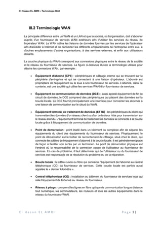 El Hassan EL AMRI – Technologie WAN
E l H a s a n E L A M R I P a g e 3 |
III.2 Terminologie WAN
La principale différence entre un WAN et un LAN et que la société, où l'organisation, doit s'abonner
auprès d'un fournisseur de services WAN extérieurs afin d'utiliser les services du réseau de
l'opérateur WAN. Le WAN utilise les liaisons de données fournies par les services de l'opérateur
afin d'accéder à Internet et de connecter les différents emplacements de l'entreprise entre eux, à
d'autres emplacements d'autres organisations, à des services externes, et enfin aux utilisateurs
distants.
La couche physique du WAN correspond aux connexions physiques entre le réseau de la société
et le réseau du fournisseur de services. La figure ci-dessous illustre la terminologie utilisée pour
décrire les connexions WAN, par exemple :
 Équipement d'abonné (CPE) : périphériques et câblage interne qui se trouvent sur la
périphérie d'entreprise et qui se connectent à une liaison d'opérateur. L'abonné est
propriétaire de l'équipement ou le loue à son fournisseur de services. L'abonné, dans ce
contexte, est une société qui utilise les services WAN d'un fournisseur de services.
 Équipement de communication de données (DCE) : aussi appelé équipement de fin de
circuit de données, le DCE comprend des périphériques qui placent des données sur la
boucle locale. Le DCE fournit principalement une interface pour connecter les abonnés à
une liaison de communication sur le cloud du WAN.
 Équipement terminal de traitement de données (ETTD) : les périphériques du client qui
transmettent les données d'un réseau client ou d'un ordinateur hôte pour transmission sur
le réseau étendu. L'équipement terminal de traitement de données se connecte à la boucle
locale grâce à l'équipement de communication de données.
 Point de démarcation : point établi dans un bâtiment ou complexe afin de séparer les
équipements du client des équipements du fournisseur de services. Physiquement, le
point de démarcation est le boîtier de raccordement de câblage, situé chez le client, qui
connecte les câbles de l'équipement d'abonné à la boucle locale. Il est généralement placé
de façon à faciliter son accès par un technicien. Le point de démarcation physique est
l'endroit où la responsabilité de la connexion passe de l'utilisateur au fournisseur de
services. En cas de problème, il faut déterminer qui de l'utilisateur ou du fournisseur de
services est responsable de la résolution du problème ou de la réparation.
 Boucle locale : le câble cuivre ou fibre qui connecte l'équipement de l'abonné au central
téléphonique (CO) du fournisseur de services. Cette boucle locale est parfois aussi
appelée le « dernier kilomètre ».
 Central téléphonique (CO) : installation ou bâtiment du fournisseur de services local qui
relie l'équipement de l'abonné au réseau du fournisseur.
 Réseau à péage : comprend les lignes en fibre optique de communication longue distance
tout numérique, les commutateurs, les routeurs et tous les autres équipements dans le
réseau du fournisseur WAN.
 