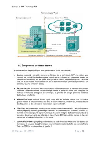 El Hassan EL AMRI – Technologie WAN
E l H a s a n E L A M R I P a g e 4 |
III.3 Équipements du réseau étendu
De nombreux types de périphériques sont spécifiques au WAN, par exemple :
 Modem commuté : considéré comme un héritage de la technologie WAN, le modem voix
convertit (ou module) le signal numérique produit par un ordinateur en fréquences vocales qui
peuvent être transmises sur les lignes analogiques du réseau téléphonique public. De l'autre
côté, un autre modèle reconvertit le son en un signal numérique (démodule) transmis à un
ordinateur ou une connexion réseau.
 Serveur d'accès : il concentre les communications utilisateur entrantes et sortantes d'un modem
commuté. Considéré comme une technologie héritée, le serveur d'accès peut comporter un
mélange d'interfaces analogique et numérique, et prendre en charge plusieurs centaines
d'utilisateurs simultanés.
 Modem haut débit : type de modem digital utilisé avec les services Internet DSL ou câble à
grande vitesse. Ils fonctionnent tous les deux de façon similaire au modem voix, mais ils utilisent
des fréquences et des vitesses de transmission à plus haut débit.
 CSU-DSU : les lignes louées numériques nécessitent une CSU et une DSU. La CSU/DSU peut-
être un périphérique distinct, par exemple un moteur ou une interface sur un routeur. L'unité CSU
fournit la terminaison pour le signal numérique et garantit l'intégrité de la connexion grâce à la
correction des erreurs et la surveillance de ligne. L'unité DSU convertit les trames de ligne en
trames que le LAN peut interpréter, et vice versa.
 Commutateur WAN : périphérique interréseaux à ports multiples utilisé dans les réseaux de
fournisseur de services. Ces périphériques assurent la commutation du trafic, par exemple Frame
Relay ou ATM. Ils fonctionnent sur la couche 2.
 
