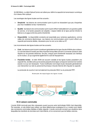 El Hassan EL AMRI – Technologie WAN
E l H a s a n E L A M R I P a g e 6 |
34,368 Mbit/s. Le débit Optical Carrier est utilisé pour définir la capacité de transmission numérique
d'un réseau fibre optique.
Les avantages des lignes louées sont les suivants :
 Simplicité : les liaisons de communication point à point ne nécessitent que peu d'expertise
pour leur installation et leur maintenance.
 Qualité : les liaisons de communication point à point offrent habituellement une grande qualité
de service, si la bande passante est adaptée. L'aspect dédié de la ligne permet d'éviter la
latence ou la gigue entre les points d'extrémité.
 Disponibilité : la disponibilité constante est essentielle pour certaines applications, comme
celles de commerce électronique. Les liaisons de communication point à point offrent une
capacité permanente dédiée, nécessaire pour la voix ou la vidéo sur IP.
Les inconvénients des lignes louées sont les suivants :
 Coût : les liaisons point à point constituent généralement le type d'accès WAN le plus coûteux.
Le coût des liaisons louées peut être important lorsqu'elles servent à connecter plusieurs sites
répartis sur de grandes distances. De plus, chaque point d'extrémité nécessite une interface
sur le routeur, ce qui augmente également le coût de l'équipement.
 Flexibilité limitée : le trafic WAN est souvent variable et les lignes louées possèdent une
capacité fixe, de telle sorte que la bande passante de la ligne correspond rarement de manière
exacte à ce qui est nécessaire. Toute modification de la ligne louée nécessite généralement
une intervention sur site du personnel fournisseur d'accès Internet afin d'ajuster la capacité.
Le protocole de couche 2 est normalement le protocole HDLC ou le protocole PPP.
IV.2 Liaison commutée
L'accès WAN commuté peut être nécessaire quand aucune autre technologie WAN n'est disponible.
Par exemple, un site distant peut utiliser une ligne téléphonique analogique et un modem pour établir
des connexions commutées dédiées à faible capacité. L'accès commuté convient aux situations dans
lesquelles les transferts de données sont intermittents, et ne concernent que de faibles volumes.
 