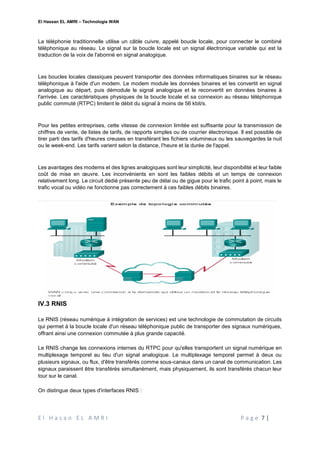 El Hassan EL AMRI – Technologie WAN
E l H a s a n E L A M R I P a g e 7 |
La téléphonie traditionnelle utilise un câble cuivre, appelé boucle locale, pour connecter le combiné
téléphonique au réseau. Le signal sur la boucle locale est un signal électronique variable qui est la
traduction de la voix de l'abonné en signal analogique.
Les boucles locales classiques peuvent transporter des données informatiques binaires sur le réseau
téléphonique à l'aide d'un modem. Le modem module les données binaires et les convertit en signal
analogique au départ, puis démodule le signal analogique et le reconvertit en données binaires à
l'arrivée. Les caractéristiques physiques de la boucle locale et sa connexion au réseau téléphonique
public commuté (RTPC) limitent le débit du signal à moins de 56 kbit/s.
Pour les petites entreprises, cette vitesse de connexion limitée est suffisante pour la transmission de
chiffres de vente, de listes de tarifs, de rapports simples ou de courrier électronique. Il est possible de
tirer parti des tarifs d'heures creuses en transférant les fichiers volumineux ou les sauvegardes la nuit
ou le week-end. Les tarifs varient selon la distance, l'heure et la durée de l'appel.
Les avantages des modems et des lignes analogiques sont leur simplicité, leur disponibilité et leur faible
coût de mise en œuvre. Les inconvénients en sont les faibles débits et un temps de connexion
relativement long. Le circuit dédié présente peu de délai ou de gigue pour le trafic point à point, mais le
trafic vocal ou vidéo ne fonctionne pas correctement à ces faibles débits binaires.
IV.3 RNIS
Le RNIS (réseau numérique à intégration de services) est une technologie de commutation de circuits
qui permet à la boucle locale d'un réseau téléphonique public de transporter des signaux numériques,
offrant ainsi une connexion commutée à plus grande capacité.
Le RNIS change les connexions internes du RTPC pour qu'elles transportent un signal numérique en
multiplexage temporel au lieu d'un signal analogique. Le multiplexage temporel permet à deux ou
plusieurs signaux, ou flux, d'être transférés comme sous-canaux dans un canal de communication. Les
signaux paraissent être transférés simultanément, mais physiquement, ils sont transférés chacun leur
tour sur le canal.
On distingue deux types d'interfaces RNIS :
 