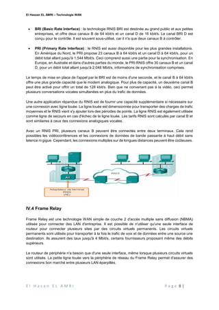 El Hassan EL AMRI – Technologie WAN
E l H a s a n E L A M R I P a g e 8 |
 BRI (Basic Rate Interface) : la technologie RNIS BRI est destinée au grand public et aux petites
entreprises, et offre deux canaux B de 64 kbit/s et un canal D de 16 kbit/s. Le canal BRI D est
conçu pour le contrôle. Il est souvent sous-utilisé, car il n'a que deux canaux B à contrôler.
 PRI (Primary Rate Interface) : le RNIS est aussi disponible pour les plus grandes installations.
En Amérique du Nord, le PRI propose 23 canaux B à 64 kbit/s et un canal D à 64 kbit/s, pour un
débit total allant jusqu'à 1,544 Mbit/s. Ceci comprend aussi une partie pour la synchronisation. En
Europe, en Australie et dans d'autres parties du monde, le PRI RNIS offre 30 canaux B et un canal
D, pour un débit total allant jusqu'à 2,048 Mbit/s, informations de synchronisation comprises.
Le temps de mise en place de l'appel par le BRI est de moins d'une seconde, et le canal B à 64 kbit/s
offre une plus grande capacité que le modem analogique. Pour plus de capacité, un deuxième canal B
peut être activé pour offrir un total de 128 kbit/s. Bien que ne convenant pas à la vidéo, ceci permet
plusieurs conversations vocales simultanées en plus du trafic de données.
Une autre application répandue du RNIS est de fournir une capacité supplémentaire si nécessaire sur
une connexion avec ligne louée. La ligne louée est dimensionnée pour transporter des charges de trafic
moyennes et le RNIS vient s'y ajouter lors des périodes de pointe. La ligne RNIS est également utilisée
comme ligne de secours en cas d'échec de la ligne louée. Les tarifs RNIS sont calculés par canal B et
sont similaires à ceux des connexions analogiques vocales.
Avec un RNIS PRI, plusieurs canaux B peuvent être connectés entre deux terminaux. Cela rend
possibles les vidéoconférences et les connexions de données de bande passante à haut débit sans
latence ni gigue. Cependant, les connexions multiples sur de longues distances peuvent être coûteuses.
IV.4 Frame Relay
Frame Relay est une technologie WAN simple de couche 2 d'accès multiple sans diffusion (NBMA)
utilisée pour connecter des LAN d'entreprise. Il est possible de n'utiliser qu'une seule interface de
routeur pour connecter plusieurs sites par des circuits virtuels permanents. Les circuits virtuels
permanents sont utilisés pour transporter à la fois le trafic de voix et de données entre une source une
destination. Ils assurent des taux jusqu'à 4 Mbit/s, certains fournisseurs proposant même des débits
supérieurs.
Le routeur de périphérie n'a besoin que d'une seule interface, même lorsque plusieurs circuits virtuels
sont utilisés. La petite ligne louée vers la périphérie de réseau du Frame Relay permet d'assurer des
connexions bon marché entre plusieurs LAN éparpillés.
 