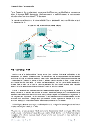 El Hassan EL AMRI – Technologie WAN
E l H a s a n E L A M R I P a g e 9 |
Frame Relay crée des circuits virtuels permanents identifiés grâce à un identifiant de connexion de
liaison de données (DLCI). Les circuits virtuels permanents et les DLCI assurent la communication
bidirectionnelle d'une périphérique ETTD à un autre.
Par exemple, dans l'illustration, R1 utilise le DLCI 102 pour atteindre R2, alors que R2 utilise le DLCI
201 pour atteindre R1
IV.5 Technologie ATM
La technologie ATM (Asynchronous Transfer Mode) peut transférer de la voix, de la vidéo et des
données sur des réseaux privés et publics. Elle s'appuie sur une architecture basée sur des cellules,
plutôt que sur une architecture basée sur des trames. Les cellules ATM présentent toujours une
longueur fixe de 53 octets. La cellule ATM de 53 octets contient un en-tête ATM de 5 octets, suivi de
48 octets de données utiles ATM. Les petites cellules de longueur fixe sont bien adaptées au transport
du trafic vocal et vidéo, car ce trafic ne tolère pas les délais. En effet, le trafic vidéo et vocal n'a pas à
attendre la fin de la transmission de paquets de données de plus grande taille.
La cellule ATM de 53 octets est moins efficace que les trames et paquets de plus grande taille de Frame
Relay. Par ailleurs, la cellule ATM comporte au moins 5 octets de surcharge pour chaque ensemble de
données utiles de 48 octets. Quand la cellule transporte des paquets de couche réseau segmentés, la
surcharge est plus importante, car le commutateur ATM doit être en mesure de regrouper les paquets
au niveau de la destination. Une ligne ATM type nécessite un débit supérieur de presque 20 % à celui
de Frame Relay pour transporter le même volume de données de couche réseau.
La technologie ATM a été conçue pour faciliter l'extension et pour prendre en charge des vitesses de
T1/E1 ou OC-12 (622 Mbit/s) et au-delà.
ATM propose à la fois des circuits virtuels permanents et des circuits virtuels commutés, même si les
circuits virtuels permanents sont plus répandus avec les WAN. Comme pour d'autres technologies
partagées, ATM autorise plusieurs circuits virtuels sur une seule connexion de ligne louée vers la
périphérie de réseau.
 