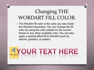 Changing THE
 WORDART FILL COLOR.
O The WordArt fill color is the color you see inside
  the WordArt characters. You can change the fill
  color by using the color palette for the current
  theme or any other available color. You can also
  apply a special effect fill to WordArt such as
  texture, gradient, or pattern.
 