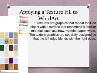 Applying a Texture Fill to
       WordArt
       O Textures are graphics that repeat to fill an
     object with a surface that resembles a familiar
     material, such as straw, marble, paper, wood.
    The texture graphics are specially designed so
       that the left edge blends with the right edge.
 