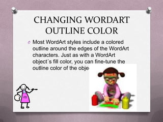 CHANGING WORDART
    OUTLINE COLOR
O Most WordArt styles include a colored
 outline around the edges of the WordArt
 characters. Just as with a WordArt
 object´s fill color, you can fine-tune the
 outline color of the object
 
