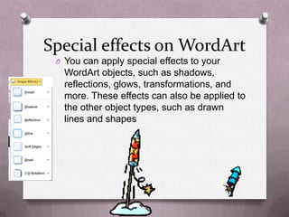 Special effects on WordArt
 O You can apply special effects to your
   WordArt objects, such as shadows,
   reflections, glows, transformations, and
   more. These effects can also be applied to
   the other object types, such as drawn
   lines and shapes
 