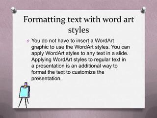 Formatting text with word art
           styles
O You do not have to insert a WordArt
  graphic to use the WordArt styles. You can
  apply WordArt styles to any text in a slide.
  Applying WordArt styles to regular text in
  a presentation is an additional way to
  format the text to customize the
  presentation.
 
