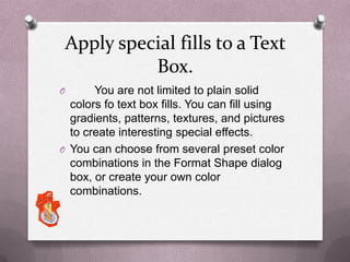 Apply special fills to a Text
           Box.
O      You are not limited to plain solid
  colors fo text box fills. You can fill using
  gradients, patterns, textures, and pictures
  to create interesting special effects.
O You can choose from several preset color
  combinations in the Format Shape dialog
  box, or create your own color
  combinations.
 