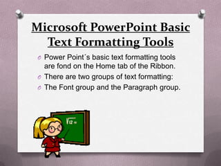 Microsoft PowerPoint Basic
  Text Formatting Tools
 O Power Point´s basic text formatting tools
   are fond on the Home tab of the Ribbon.
 O There are two groups of text formatting:
 O The Font group and the Paragraph group.
 