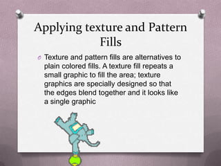 Applying texture and Pattern
            Fills
O Texture and pattern fills are alternatives to
  plain colored fills. A texture fill repeats a
  small graphic to fill the area; texture
  graphics are specially designed so that
  the edges blend together and it looks like
  a single graphic
 