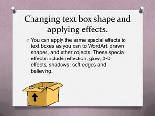 Changing text box shape and
     applying effects.
O You can apply the same special effects to
  text boxes as you can to WordArt, drawn
  shapes, and other objects. These special
  effects include reflection, glow, 3-D
  effects, shadows, soft edges and
  believing.
 