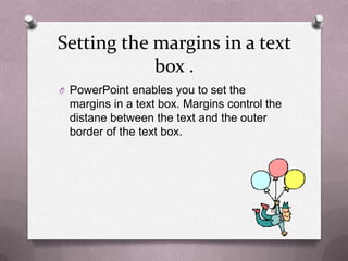 Setting the margins in a text
            box .
O PowerPoint enables you to set the
 margins in a text box. Margins control the
 distane between the text and the outer
 border of the text box.
 
