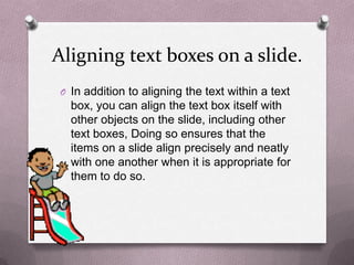 Aligning text boxes on a slide.
 O In addition to aligning the text within a text
   box, you can align the text box itself with
   other objects on the slide, including other
   text boxes, Doing so ensures that the
   items on a slide align precisely and neatly
   with one another when it is appropriate for
   them to do so.
 