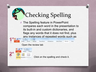 Checking Spelling
O The Spelling feature in PowerPoint
  compares each word in the presentation to
  its built-in and custom dictionaries, and
  flags any words that it does not find, plus
  any instances of repeated words such as
  the the.
 Open the review tab




           Click on the spelling and check it.
 