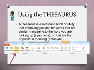 Using the THESAURUS
O A thesaurus is a reference book or utility
  that offers suggestions for words that are
  similar in meaning to the word you are
  looking up (synonyms), or that are the
  opposite in meaning (antonyms).
 