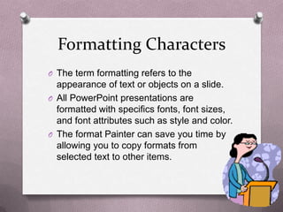 Formatting Characters
O The term formatting refers to the
  appearance of text or objects on a slide.
O All PowerPoint presentations are
  formatted with specifics fonts, font sizes,
  and font attributes such as style and color.
O The format Painter can save you time by
  allowing you to copy formats from
  selected text to other items.
 