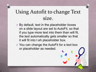 Using Autofit to change Text
           size.
O By default, text in the placeholder boxes
  on a slide layout are set to AutoFit, so that
  if you type more text into them than will fit,
  the text automatically gets smaller so that
  it will fit into t eh placeholder box.
O You can change the AutoFit for a text box
  or placeholder as needed.
 
