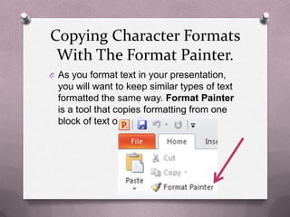 Copying Character Formats
 With The Format Painter.
O As you format text in your presentation,
  you will want to keep similar types of text
  formatted the same way. Format Painter
  is a tool that copies formatting from one
  block of text o another.
 