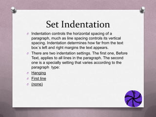 Set Indentation
O Indentation controls the horizontal spacing of a
    paragraph, much as line spacing controls its vertical
    spacing. Indentation determines how far from the text
    box´s left and right margins the text appears.
O   There are two indentation settings. The first one, Before
    Text, applies to all lines in the paragraph. The second
    one is a specially setting that varies according to the
    paragraph type:
O   Hanging
O   First line
O   (none)
 