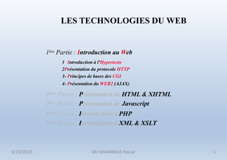 1ère Partie : Introduction au Web
1 Introduction à l'Hypertexte
2Présentation du protocole HTTP
3- Principes de bases des CGI
4- Présentation du WEB2 (AJAX)
2ème Partie : Présentation de HTML & XHTML
3ème Partie : Présentation de Javascript
4ème Partie : Introduction à PHP
5ème Partie : Introduction à XML & XSLT
LES TECHNOLOGIES DU WEB
3/13/2023 Mr ONAMBELE Pascal 1
 