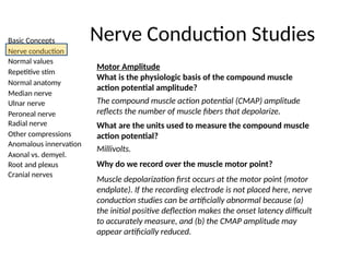 Basic Concepts
Nerve conduction
Normal values
Repetitive stim
Normal anatomy
Median nerve
Ulnar nerve
Peroneal nerve
Radial nerve
Other compressions
Anomalous innervation
Axonal vs. demyel.
Root and plexus
Cranial nerves
Nerve Conduction Studies
Motor Amplitude
What is the physiologic basis of the compound muscle
action potential amplitude?
The compound muscle action potential (CMAP) amplitude
reflects the number of muscle fibers that depolarize.
What are the units used to measure the compound muscle
action potential?
Millivolts.
Why do we record over the muscle motor point?
Muscle depolarization first occurs at the motor point (motor
endplate). If the recording electrode is not placed here, nerve
conduction studies can be artificially abnormal because (a)
the initial positive deflection makes the onset latency difficult
to accurately measure, and (b) the CMAP amplitude may
appear artificially reduced.
 
