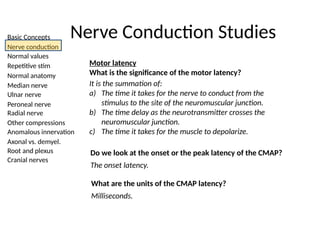 Basic Concepts
Nerve conduction
Normal values
Repetitive stim
Normal anatomy
Median nerve
Ulnar nerve
Peroneal nerve
Radial nerve
Other compressions
Anomalous innervation
Axonal vs. demyel.
Root and plexus
Cranial nerves
Nerve Conduction Studies
Motor latency
What is the significance of the motor latency?
It is the summation of:
a) The time it takes for the nerve to conduct from the
stimulus to the site of the neuromuscular junction.
b) The time delay as the neurotransmitter crosses the
neuromuscular junction.
c) The time it takes for the muscle to depolarize.
Do we look at the onset or the peak latency of the CMAP?
The onset latency.
What are the units of the CMAP latency?
Milliseconds.
 