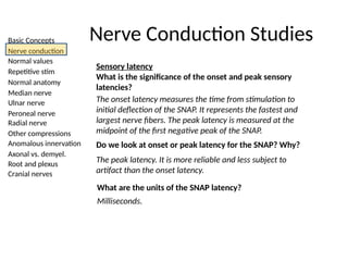 Basic Concepts
Nerve conduction
Normal values
Repetitive stim
Normal anatomy
Median nerve
Ulnar nerve
Peroneal nerve
Radial nerve
Other compressions
Anomalous innervation
Axonal vs. demyel.
Root and plexus
Cranial nerves
Nerve Conduction Studies
Sensory latency
What is the significance of the onset and peak sensory
latencies?
The onset latency measures the time from stimulation to
initial deflection of the SNAP. It represents the fastest and
largest nerve fibers. The peak latency is measured at the
midpoint of the first negative peak of the SNAP.
Do we look at onset or peak latency for the SNAP? Why?
The peak latency. It is more reliable and less subject to
artifact than the onset latency.
What are the units of the SNAP latency?
Milliseconds.
 