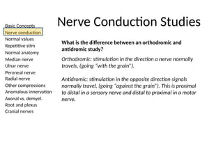 Basic Concepts
Nerve conduction
Normal values
Repetitive stim
Normal anatomy
Median nerve
Ulnar nerve
Peroneal nerve
Radial nerve
Other compressions
Anomalous innervation
Axonal vs. demyel.
Root and plexus
Cranial nerves
Nerve Conduction Studies
What is the difference between an orthodromic and
antidromic study?
Orthodromic: stimulation in the direction a nerve normally
travels, (going “with the grain”).
Antidromic: stimulation in the opposite direction signals
normally travel, (going “against the grain”). This is proximal
to distal in a sensory nerve and distal to proximal in a motor
nerve.
 
