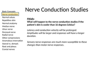 Basic Concepts
Nerve conduction
Normal values
Repetitive stim
Normal anatomy
Median nerve
Ulnar nerve
Peroneal nerve
Radial nerve
Other compressions
Anomalous innervation
Axonal vs. demyel.
Root and plexus
Cranial nerves
Nerve Conduction Studies
Pitfalls:
What will happen to the nerve conduction studies if the
patient’s skin is cooler than 32 degrees Celsius?
Latency and conduction velocity will be prolonged.
Amplitudes will be larger and responses will have a longer
duration.
Sensory nerve responses are much more susceptible to these
changes than motor nerve responses.
 