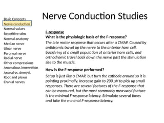 Basic Concepts
Nerve conduction
Normal values
Repetitive stim
Normal anatomy
Median nerve
Ulnar nerve
Peroneal nerve
Radial nerve
Other compressions
Anomalous innervation
Axonal vs. demyel.
Root and plexus
Cranial nerves
Nerve Conduction Studies
F-response
What is the physiologic basis of the F-response?
The late motor response that occurs after a CMAP. Caused by
antidromic travel up the nerve to the anterior horn cell,
backfiring of a small population of anterior horn cells, and
orthodromic travel back down the nerve past the stimulation
site to the muscle.
How is the F-response performed?
Setup is just like a CMAP, but turn the cathode around so it is
pointing proximally. Increase gain to 200 μV to pick up small
responses. There are several features of the F-response that
can be measured, but the most commonly measured feature
is the minimal F-response latency. Stimulate several times
and take the minimal F-response latency.
 