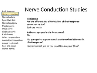 Basic Concepts
Nerve conduction
Normal values
Repetitive stim
Normal anatomy
Median nerve
Ulnar nerve
Peroneal nerve
Radial nerve
Other compressions
Anomalous innervation
Axonal vs. demyel.
Root and plexus
Cranial nerves
Nerve Conduction Studies
F-response
Are the afferent and efferent arms of the F-response
sensory or motor?
Both are motor.
Is there a synapse in the F-response?
No.
Do you apply a supramaximal or submaximal stimulus in
the F-response?
Supramaximal, just as you would for a regular CMAP.
 