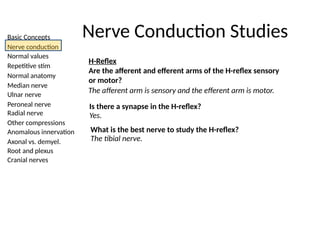 Basic Concepts
Nerve conduction
Normal values
Repetitive stim
Normal anatomy
Median nerve
Ulnar nerve
Peroneal nerve
Radial nerve
Other compressions
Anomalous innervation
Axonal vs. demyel.
Root and plexus
Cranial nerves
Nerve Conduction Studies
H-Reflex
Are the afferent and efferent arms of the H-reflex sensory
or motor?
The afferent arm is sensory and the efferent arm is motor.
Is there a synapse in the H-reflex?
Yes.
What is the best nerve to study the H-reflex?
The tibial nerve.
 