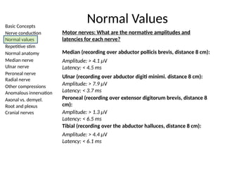 Basic Concepts
Nerve conduction
Normal values
Repetitive stim
Normal anatomy
Median nerve
Ulnar nerve
Peroneal nerve
Radial nerve
Other compressions
Anomalous innervation
Axonal vs. demyel.
Root and plexus
Cranial nerves
Normal Values
Motor nerves: What are the normative amplitudes and
latencies for each nerve?
Median (recording over abductor pollicis brevis, distance 8 cm):
Amplitude: > 7.9 µV
Latency: < 3.7 ms
Amplitude: > 4.1 µV
Latency: < 4.5 ms
Peroneal (recording over extensor digitorum brevis, distance 8
cm):
Amplitude: > 1.3 µV
Latency: < 6.5 ms
Tibial (recording over the abductor halluces, distance 8 cm):
Amplitude: > 4.4 µV
Latency: < 6.1 ms
Ulnar (recording over abductor digiti minimi. distance 8 cm):
 