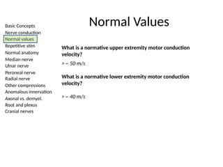 Basic Concepts
Nerve conduction
Normal values
Repetitive stim
Normal anatomy
Median nerve
Ulnar nerve
Peroneal nerve
Radial nerve
Other compressions
Anomalous innervation
Axonal vs. demyel.
Root and plexus
Cranial nerves
Normal Values
What is a normative upper extremity motor conduction
velocity?
> ~ 50 m/s
What is a normative lower extremity motor conduction
velocity?
> ~ 40 m/s
 