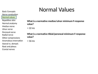Basic Concepts
Nerve conduction
Normal values
Repetitive stim
Normal anatomy
Median nerve
Ulnar nerve
Peroneal nerve
Radial nerve
Other compressions
Anomalous innervation
Axonal vs. demyel.
Root and plexus
Cranial nerves
Normal Values
What is a normative median/ulnar minimum F-response
value?
< 32 ms
What is a normative tibial/peroneal minimum F-response
value?
< 56 ms
 
